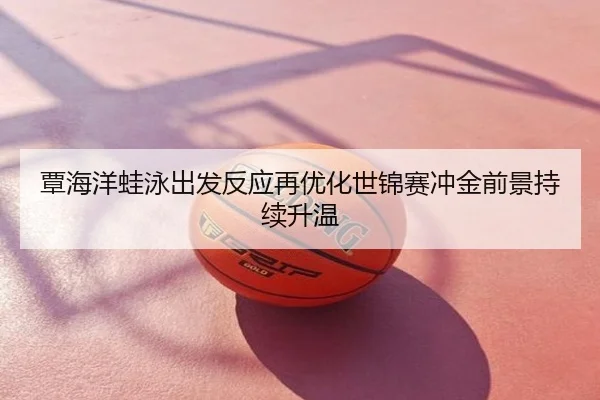 覃海洋蛙泳出发反应再优化世锦赛冲金前景持续升温