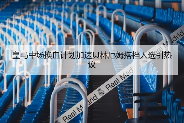 皇马中场换血计划加速贝林厄姆搭档人选引热议