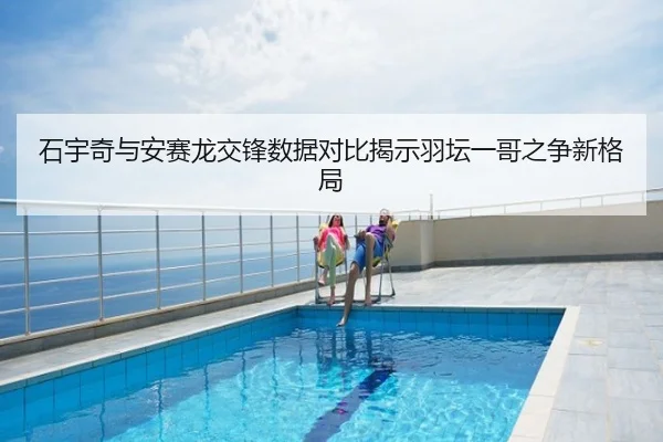 石宇奇与安赛龙交锋数据对比揭示羽坛一哥之争新格局