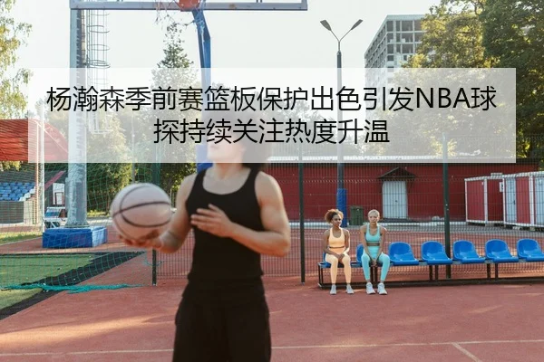 杨瀚森季前赛篮板保护出色引发NBA球探持续关注热度升温