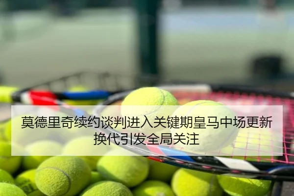 莫德里奇续约谈判进入关键期皇马中场更新换代引发全局关注