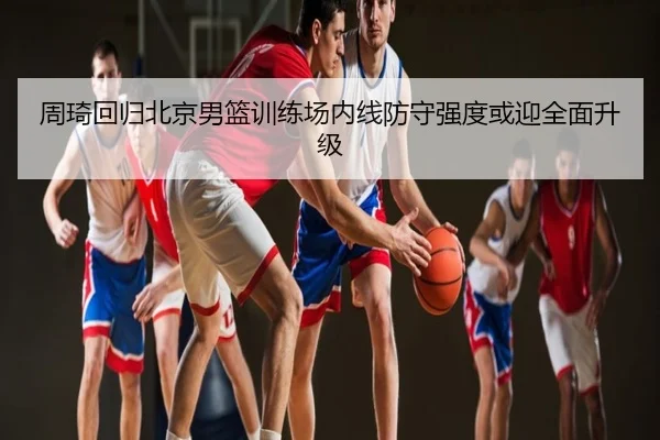周琦回归北京男篮训练场内线防守强度或迎全面升级