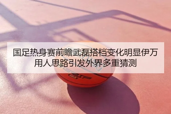 国足热身赛前瞻武磊搭档变化明显伊万用人思路引发外界多重猜测