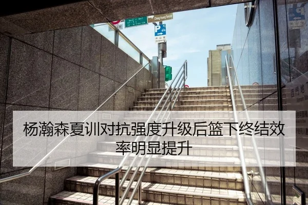 杨瀚森夏训对抗强度升级后篮下终结效率明显提升