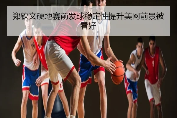 郑钦文硬地赛前发球稳定性提升美网前景被看好