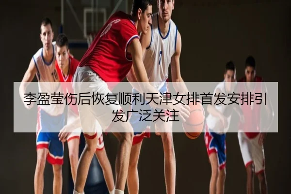 李盈莹伤后恢复顺利天津女排首发安排引发广泛关注