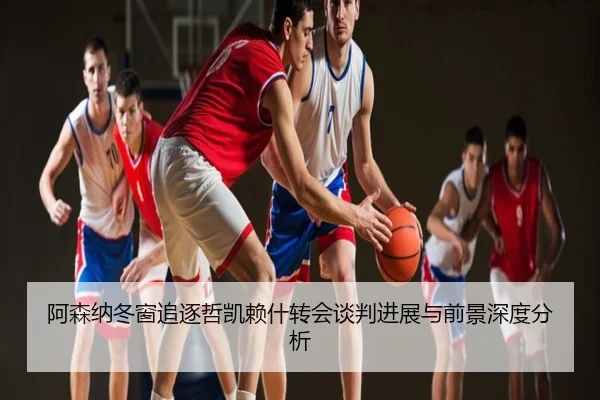 阿森纳冬窗追逐哲凯赖什转会谈判进展与前景深度分析